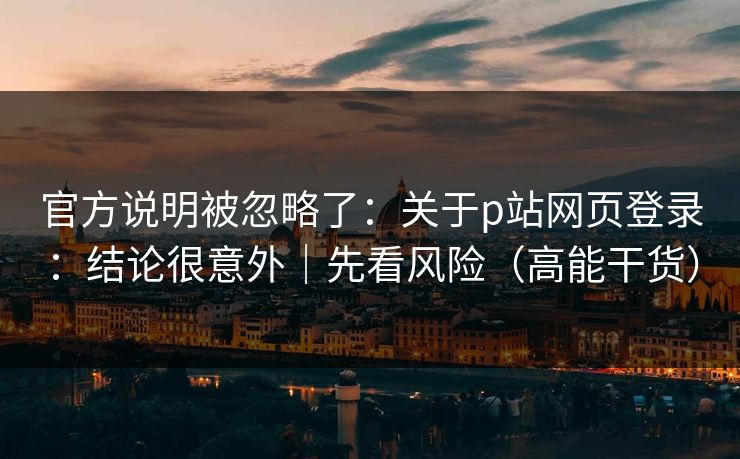 官方说明被忽略了：关于p站网页登录：结论很意外｜先看风险（高能干货）