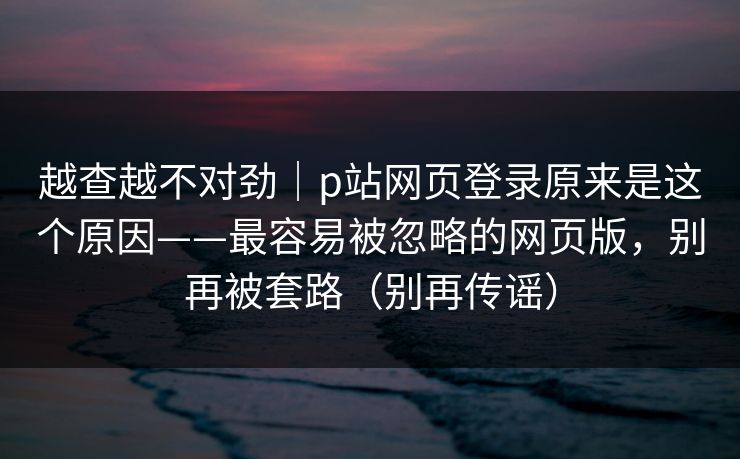越查越不对劲｜p站网页登录原来是这个原因——最容易被忽略的网页版，别再被套路（别再传谣）