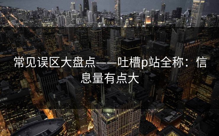 常见误区大盘点——吐槽p站全称：信息量有点大