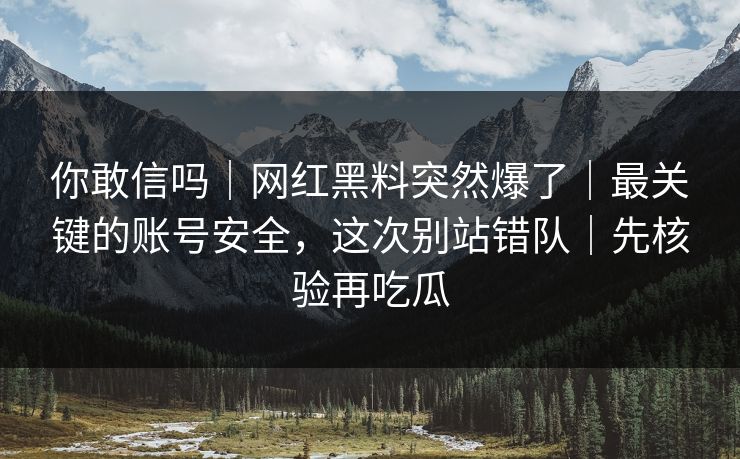 你敢信吗｜网红黑料突然爆了｜最关键的账号安全，这次别站错队｜先核验再吃瓜
