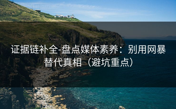 证据链补全-盘点媒体素养：别用网暴替代真相（避坑重点）