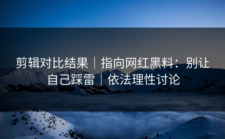 剪辑对比结果｜指向网红黑料：别让自己踩雷｜依法理性讨论