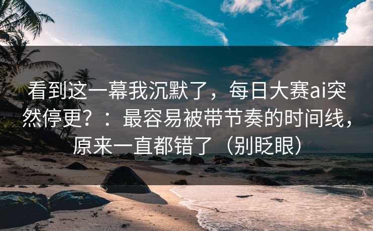 看到这一幕我沉默了，每日大赛ai突然停更？：最容易被带节奏的时间线，原来一直都错了（别眨眼）