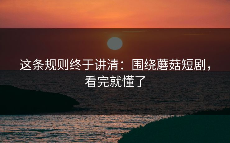 这条规则终于讲清：围绕蘑菇短剧，看完就懂了