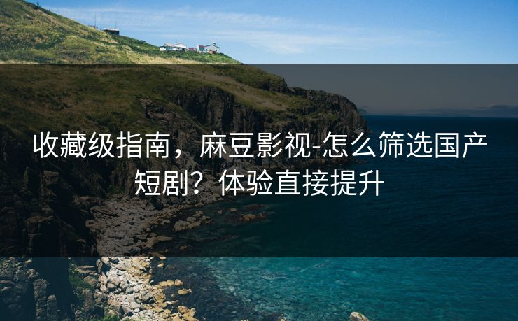 收藏级指南，麻豆影视-怎么筛选国产短剧？体验直接提升