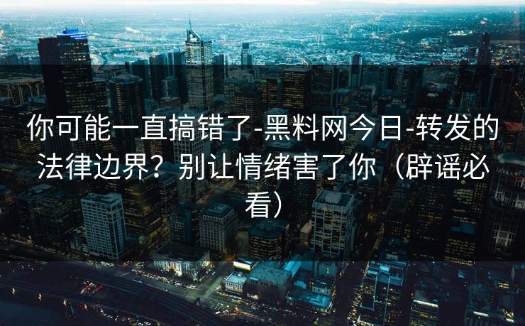 你可能一直搞错了-黑料网今日-转发的法律边界？别让情绪害了你（辟谣必看）