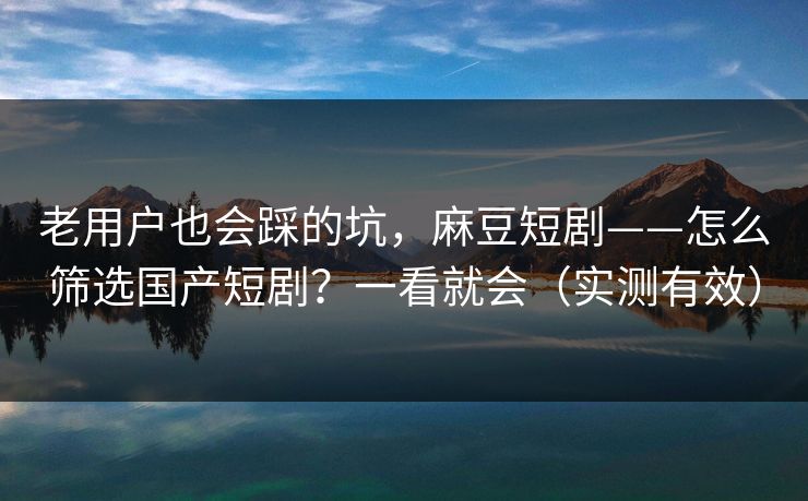 老用户也会踩的坑，麻豆短剧——怎么筛选国产短剧？一看就会（实测有效）