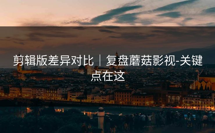 剪辑版差异对比｜复盘蘑菇影视-关键点在这