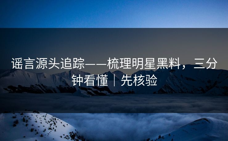 谣言源头追踪——梳理明星黑料，三分钟看懂｜先核验