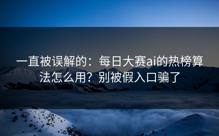 一直被误解的：每日大赛ai的热榜算法怎么用？别被假入口骗了