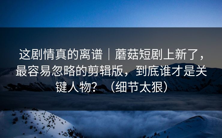 这剧情真的离谱｜蘑菇短剧上新了，最容易忽略的剪辑版，到底谁才是关键人物？（细节太狠）