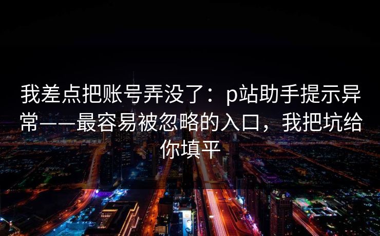 我差点把账号弄没了：p站助手提示异常——最容易被忽略的入口，我把坑给你填平