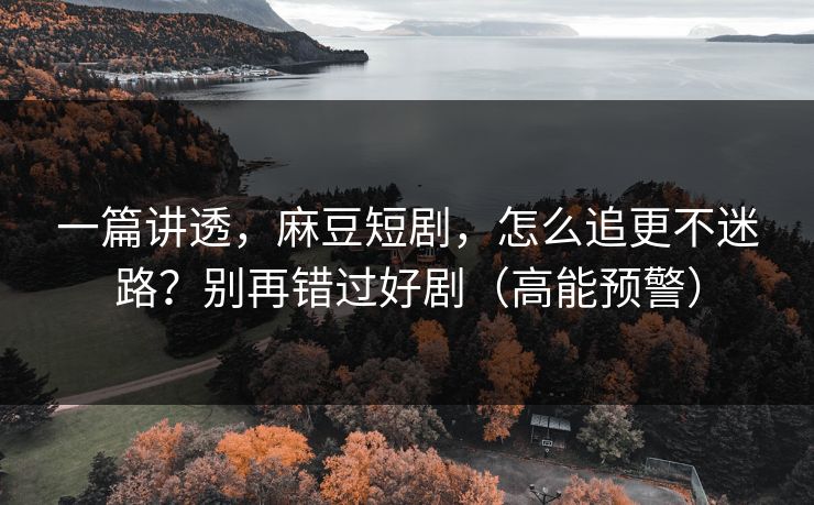 一篇讲透，麻豆短剧，怎么追更不迷路？别再错过好剧（高能预警）