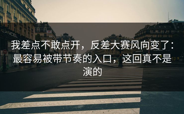 我差点不敢点开，反差大赛风向变了：最容易被带节奏的入口，这回真不是演的