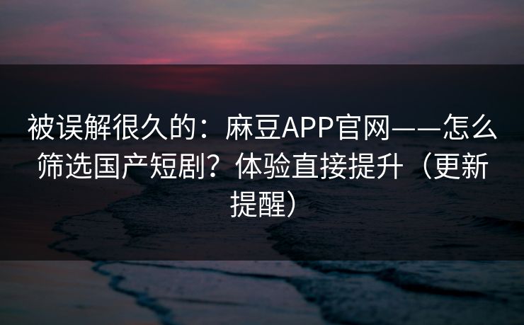 被误解很久的：麻豆APP官网——怎么筛选国产短剧？体验直接提升（更新提醒）