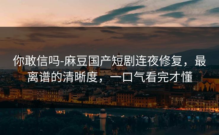 你敢信吗-麻豆国产短剧连夜修复，最离谱的清晰度，一口气看完才懂