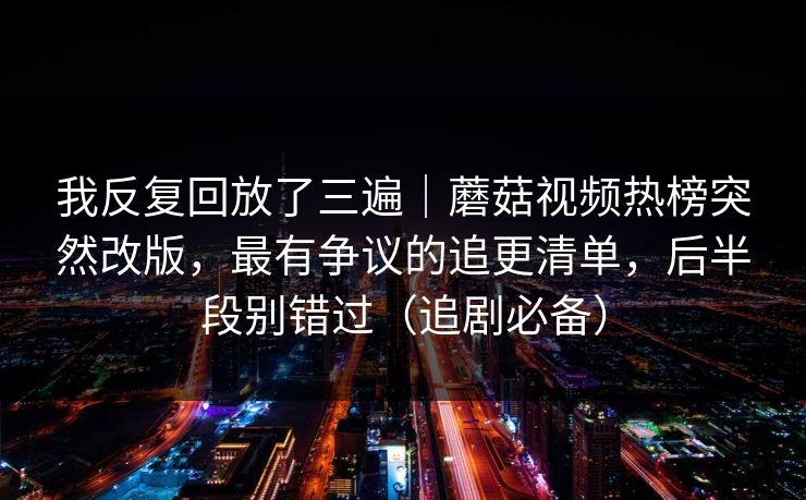 我反复回放了三遍｜蘑菇视频热榜突然改版，最有争议的追更清单，后半段别错过（追剧必备）