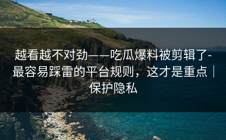 越看越不对劲——吃瓜爆料被剪辑了-最容易踩雷的平台规则，这才是重点｜保护隐私