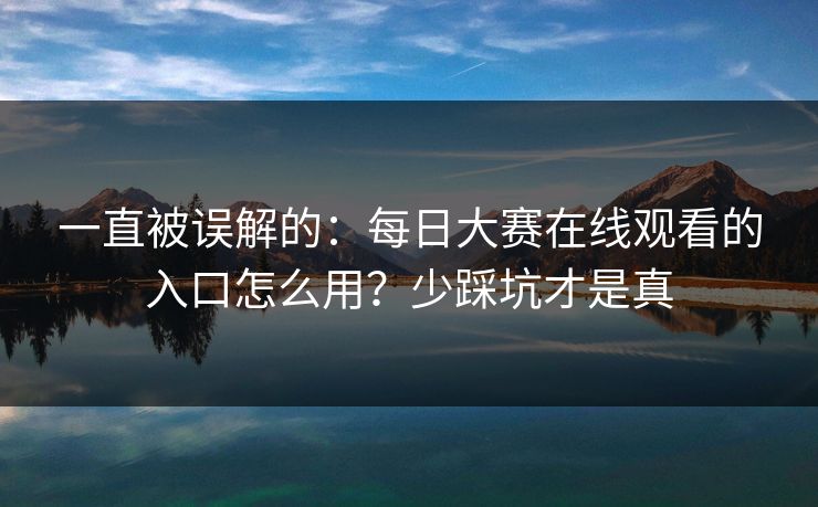 一直被误解的：每日大赛在线观看的入口怎么用？少踩坑才是真