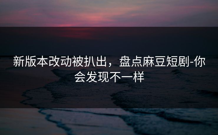 新版本改动被扒出，盘点麻豆短剧-你会发现不一样