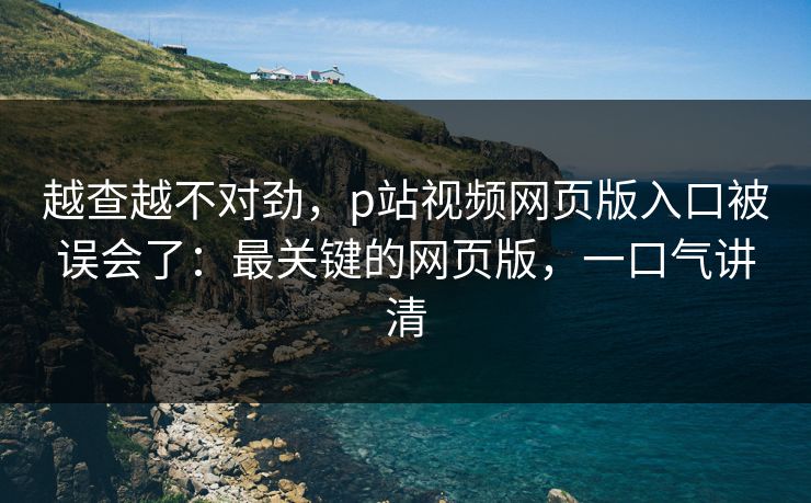 越查越不对劲，p站视频网页版入口被误会了：最关键的网页版，一口气讲清