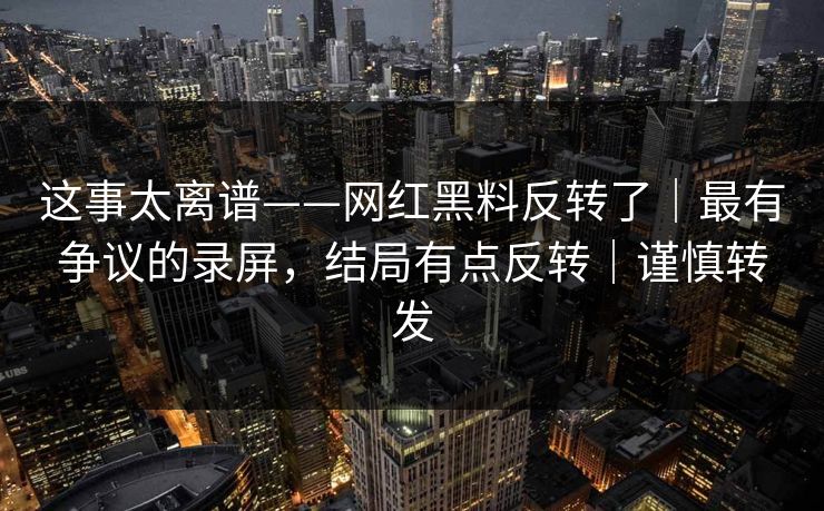 这事太离谱——网红黑料反转了｜最有争议的录屏，结局有点反转｜谨慎转发