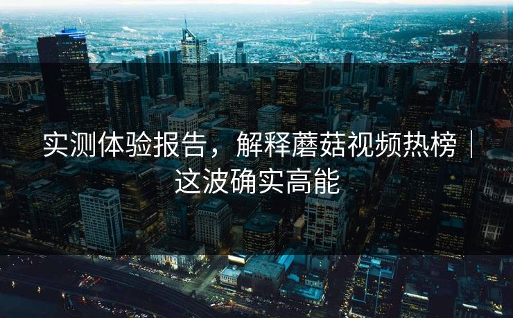 实测体验报告，解释蘑菇视频热榜｜这波确实高能