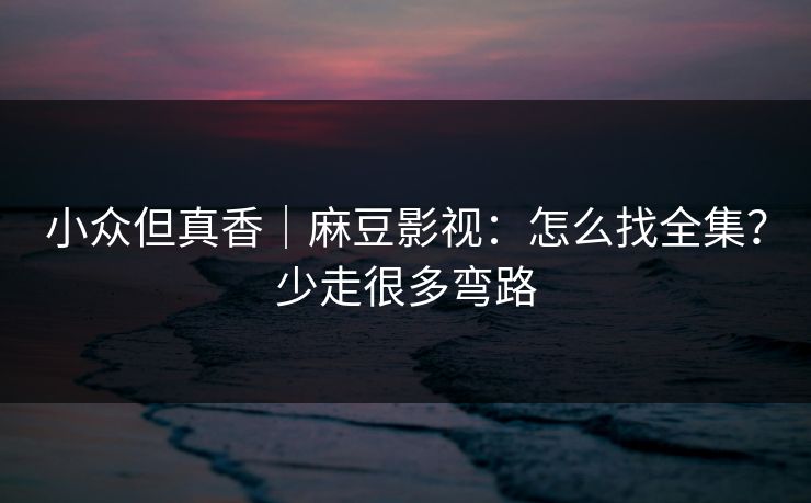 小众但真香｜麻豆影视：怎么找全集？少走很多弯路
