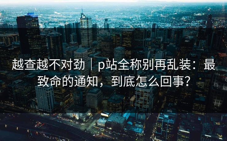 越查越不对劲｜p站全称别再乱装：最致命的通知，到底怎么回事？