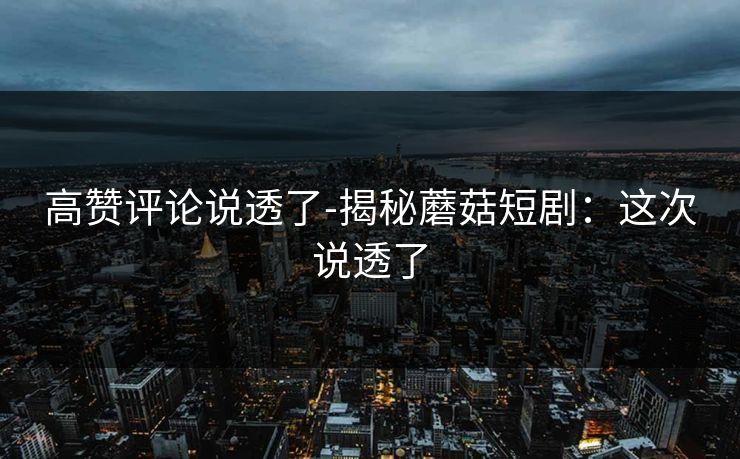 高赞评论说透了-揭秘蘑菇短剧：这次说透了