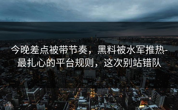 今晚差点被带节奏，黑料被水军推热-最扎心的平台规则，这次别站错队