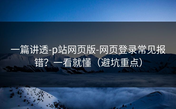 一篇讲透-p站网页版-网页登录常见报错？一看就懂（避坑重点）