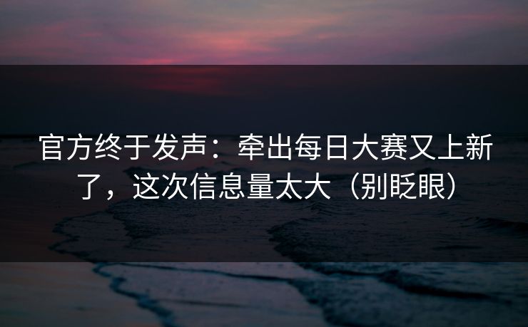 官方终于发声：牵出每日大赛又上新了，这次信息量太大（别眨眼）