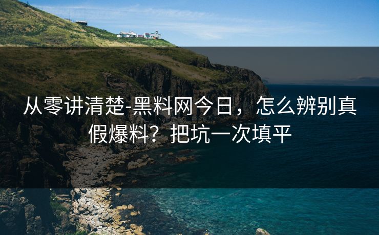 从零讲清楚-黑料网今日，怎么辨别真假爆料？把坑一次填平