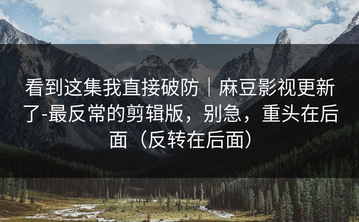 看到这集我直接破防｜麻豆影视更新了-最反常的剪辑版，别急，重头在后面（反转在后面）
