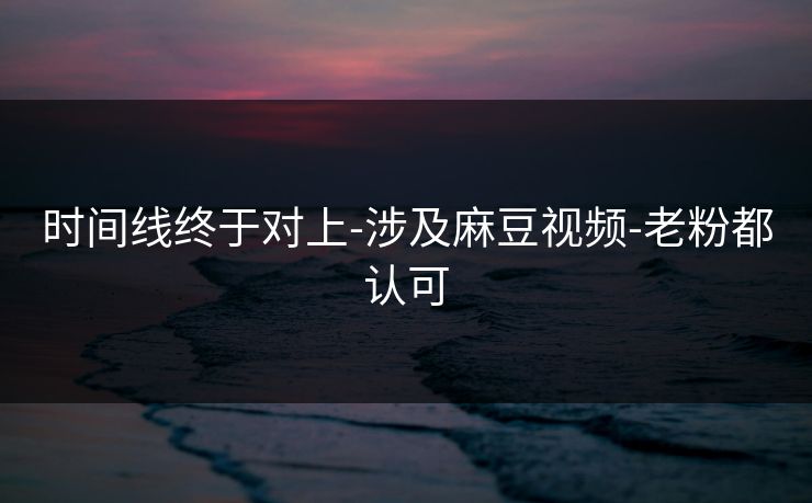 时间线终于对上-涉及麻豆视频-老粉都认可