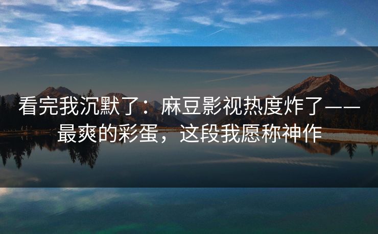 看完我沉默了：麻豆影视热度炸了——最爽的彩蛋，这段我愿称神作
