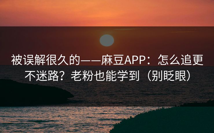 被误解很久的——麻豆APP：怎么追更不迷路？老粉也能学到（别眨眼）