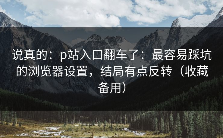 说真的：p站入口翻车了：最容易踩坑的浏览器设置，结局有点反转（收藏备用）