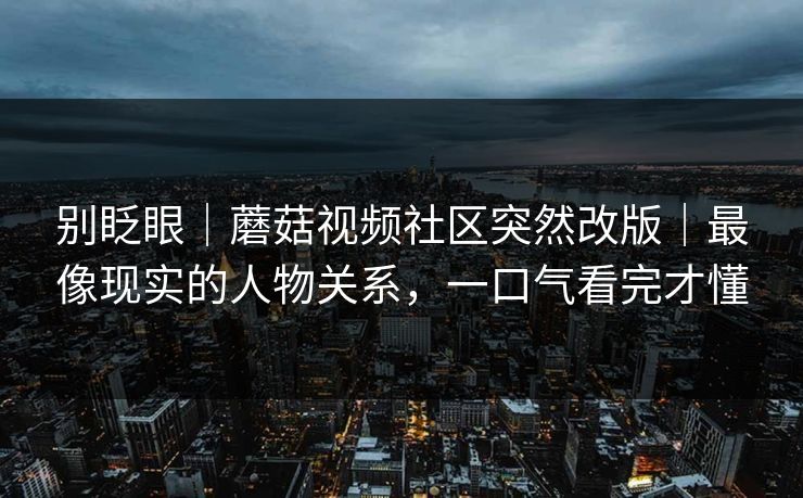 别眨眼｜蘑菇视频社区突然改版｜最像现实的人物关系，一口气看完才懂
