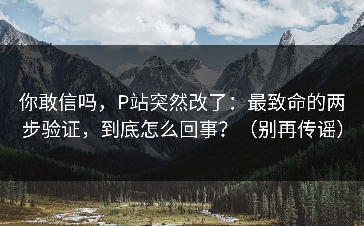 你敢信吗，P站突然改了：最致命的两步验证，到底怎么回事？（别再传谣）