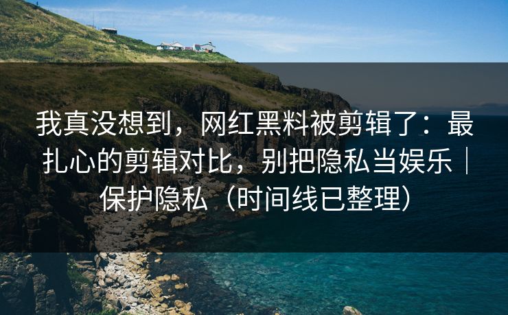 我真没想到，网红黑料被剪辑了：最扎心的剪辑对比，别把隐私当娱乐｜保护隐私（时间线已整理）