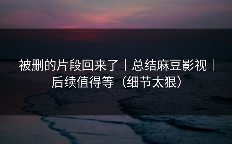 被删的片段回来了｜总结麻豆影视｜后续值得等（细节太狠）