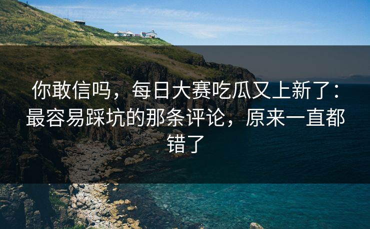 你敢信吗，每日大赛吃瓜又上新了：最容易踩坑的那条评论，原来一直都错了