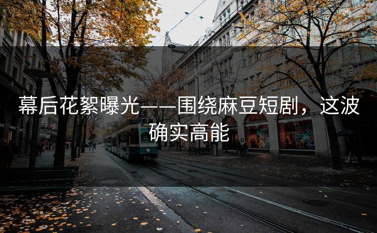 幕后花絮曝光——围绕麻豆短剧，这波确实高能