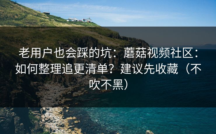 老用户也会踩的坑：蘑菇视频社区：如何整理追更清单？建议先收藏（不吹不黑）