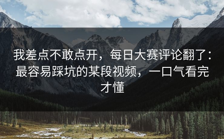 我差点不敢点开，每日大赛评论翻了：最容易踩坑的某段视频，一口气看完才懂