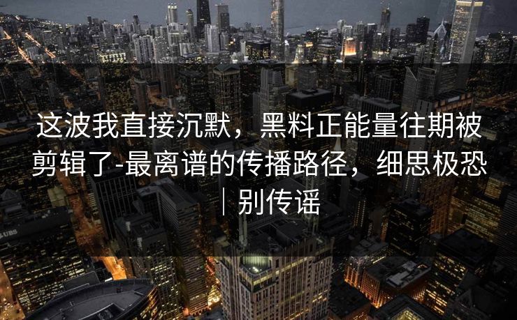 这波我直接沉默，黑料正能量往期被剪辑了-最离谱的传播路径，细思极恐｜别传谣