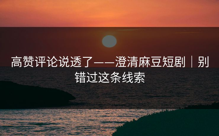 高赞评论说透了——澄清麻豆短剧|别错过这条线索