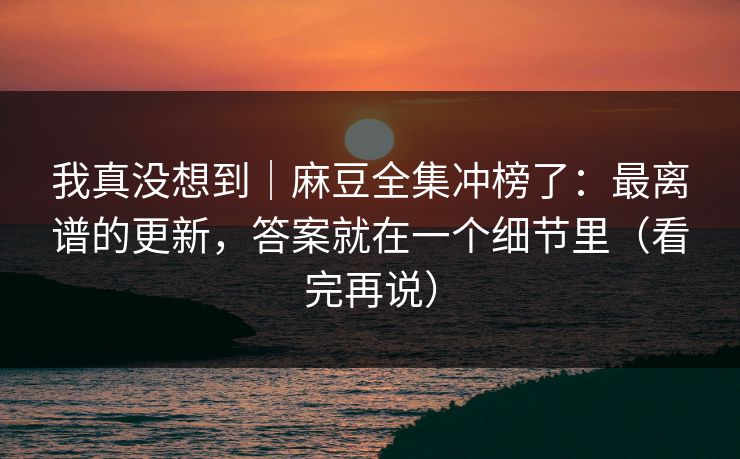 我真没想到｜麻豆全集冲榜了：最离谱的更新，答案就在一个细节里（看完再说）
